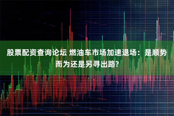 股票配资查询论坛 燃油车市场加速退场：是顺势而为还是另寻出路?