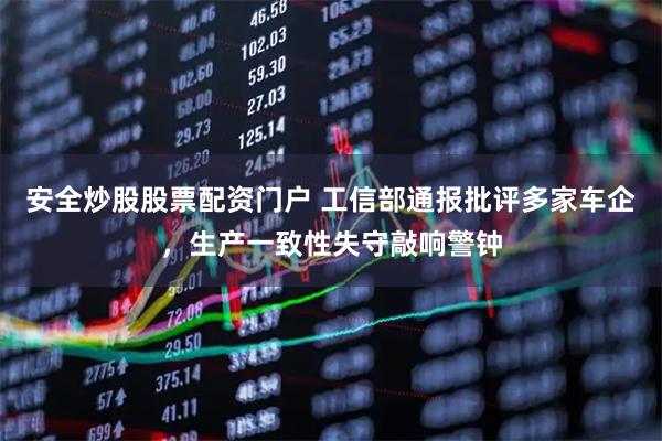 安全炒股股票配资门户 工信部通报批评多家车企，生产一致性失守敲响警钟