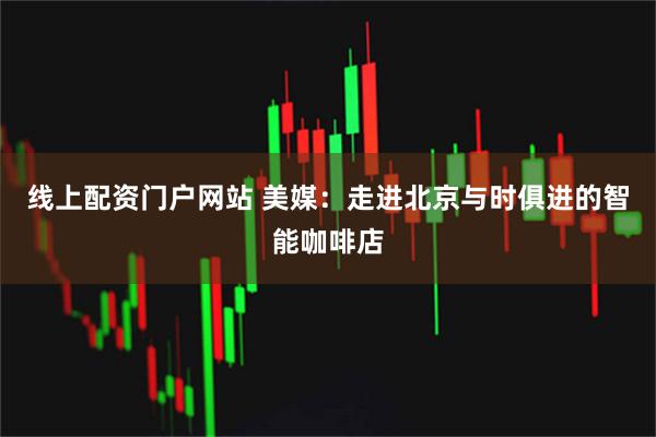 线上配资门户网站 美媒：走进北京与时俱进的智能咖啡店
