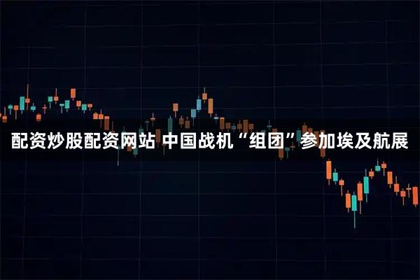 配资炒股配资网站 中国战机“组团”参加埃及航展