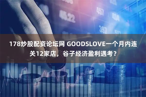 178炒股配资论坛网 GOODSLOVE一个月内连关12家店，谷子经济盈利遇考？