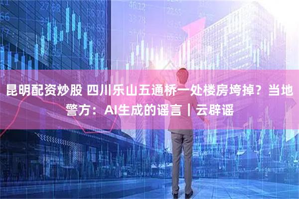 昆明配资炒股 四川乐山五通桥一处楼房垮掉？当地警方：AI生成的谣言｜云辟谣